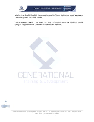 Generational Training & Development (Pty) Ltd |Tel: +27 10 591 2193| Fax: +27 86 621 8398| Beaulieu Office
Park; Block 1; Stallion Road; KYALAMI
43
Mbelwe, L. A (2006) Microbial Phosphorus Removal In Waste Stabilisation Ponds Wastewater
Treatment Systems. Stockholm, Sweden.
Yibas B., Olivier J., Tekere T. and Jonker C.Z., (2011). Preliminery health risk analysis in thermal
springs in Limpopo Province, South Africa based on water chemistry.
 