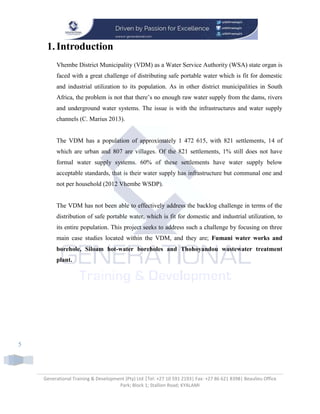Generational Training & Development (Pty) Ltd |Tel: +27 10 591 2193| Fax: +27 86 621 8398| Beaulieu Office
Park; Block 1; Stallion Road; KYALAMI
5
1.Introduction
Vhembe District Municipality (VDM) as a Water Service Authority (WSA) state organ is
faced with a great challenge of distributing safe portable water which is fit for domestic
and industrial utilization to its population. As in other district municipalities in South
Africa, the problem is not that there’s no enough raw water supply from the dams, rivers
and underground water systems. The issue is with the infrastructures and water supply
channels (C. Marius 2013).
The VDM has a population of approximately 1 472 615, with 821 settlements, 14 of
which are urban and 807 are villages. Of the 821 settlements, 1% still does not have
formal water supply systems. 60% of these settlements have water supply below
acceptable standards, that is their water supply has infrastructure but communal one and
not per household (2012 Vhembe WSDP).
The VDM has not been able to effectively address the backlog challenge in terms of the
distribution of safe portable water, which is fit for domestic and industrial utilization, to
its entire population. This project seeks to address such a challenge by focusing on three
main case studies located within the VDM, and they are; Fumani water works and
borehole, Siloam hot-water boreholes and Thohoyandou wastewater treatment
plant.
 