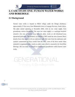 Generational Training & Development (Pty) Ltd |Tel: +27 10 591 2193| Fax: +27 86 621 8398| Beaulieu Office
Park; Block 1; Stallion Road; KYALAMI
6
2. CASE STUDY ONE: FUMANI WATER WORKS
AND BOREHOLE
2.1 Background
Fumani water works is situated in Mtititi village, under the Jilongo chieftency,
approximately 25 Km away from Malamulele town in Limpopo Province, South Africa.
The plant started operating in November 2004, with its raw water supply from
groundwater sources (boreholes). The main raw water supply is a municipal borehole
situated a few tens of meters away from the plant, inside an old abandoned none
operational gold mine. The borehole was drilled in 2003 inside the mine (Fumani Mine)
directly from what appears to be an exploratory adit. The water from the exploratory adit
contains contaminants of heavy metals from the mine, some of the these metals when
exposed to oxygenated water results to acidic water which is assumed to be Acid Mine
Drainage. The case study is focused on contaminated groundwater within Fumani water
works.
 