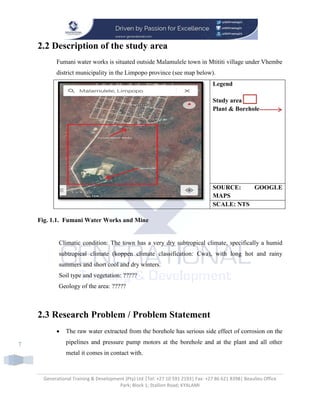 Generational Training & Development (Pty) Ltd |Tel: +27 10 591 2193| Fax: +27 86 621 8398| Beaulieu Office
Park; Block 1; Stallion Road; KYALAMI
7
2.2 Description of the study area
Fumani water works is situated outside Malamulele town in Mtititi village under Vhembe
district municipality in the Limpopo province (see map below).
Legend
Study area
Plant & Borehole
SOURCE: GOOGLE
MAPS
SCALE: NTS
Fig. 1.1. Fumani Water Works and Mine
Climatic condition: The town has a very dry subtropical climate, specifically a humid
subtropical climate (koppen climate classification: Cwa), with long hot and rainy
summers and short cool and dry winters.
Soil type and vegetation: ?????
Geology of the area: ?????
2.3 Research Problem / Problem Statement
 The raw water extracted from the borehole has serious side effect of corrosion on the
pipelines and pressure pump motors at the borehole and at the plant and all other
metal it comes in contact with.
 
