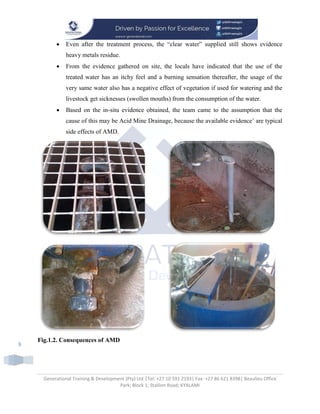 Generational Training & Development (Pty) Ltd |Tel: +27 10 591 2193| Fax: +27 86 621 8398| Beaulieu Office
Park; Block 1; Stallion Road; KYALAMI
8
 Even after the treatment process, the “clear water” supplied still shows evidence
heavy metals residue.
 From the evidence gathered on site, the locals have indicated that the use of the
treated water has an itchy feel and a burning sensation thereafter, the usage of the
very same water also has a negative effect of vegetation if used for watering and the
livestock get sicknesses (swollen mouths) from the consumption of the water.
 Based on the in-situ evidence obtained, the team came to the assumption that the
cause of this may be Acid Mine Drainage, because the available evidence’ are typical
side effects of AMD.
Fig.1.2. Consequences of AMD
 