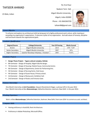 To enhance and explore my architectural skills by being part of a highly professional work culture, while meeting or
exceeding my organization’s expectations. To become a pillar of my organization. And add values of honesty, discipline
and hard work towards the organizational goals.
Academic Qualifications
Degree/Course College/University Year Of Passing Marks Scored
B.Arch. Aligarh Muslim University 2014 CPI- 7.287
Senior Secondary Aligarh Muslim University 2007 56%
Higher Secondary Jawahar Navodaya Vidyalaya , Faizabad 2003 78.8%
Academic Projects
 Design Thesis Project- Tagore cultural complex, Rohtak.
 8th Semester - Design of Hospital, Aligarh Qila Re-design.
 7th Semester - Design of Housing, Palatial house, Community Centre.
 6th Semester - Design of Apartments, Centre for Performing Arts.
 5th Semester - Design of Nursing Home, Club house.
 4th Semester - Design of Guest House, Primary school.
 3rd Semester - Design of Restaurant, Exhibition hall.
 2nd Semester - Design of Kiosks and Entrance Gate.
Summer Internships
One Month Internship at Arch Foundation, Vijayant Khand,Gomti Nagar, Lucknow (UP) in the year 2012
Four Month Internship at Bios BiosLandscape, Sidhartha Extention ,Aashram, New Delhi in the year 2014.
Working Experience
Work at Bios BiosLandscape, Sidhartha Extention ,Aashram, New Delhi, from June 2014 to current as a asst. architect.
Computer Skills
 Having proficiency in AutoCAD, Revit Architecture.
 Proficiency in Adobe Photoshop, Microsoft Office.
Career Objective
76, First Floor
Nadeem Tarin Hall,
Aligarh Muslim University,
Aligarh, India-202002
Phone : +91-9643362720
tafseer88@gmail.com
TAFSEER AHMAD
25 Male, Indian
 