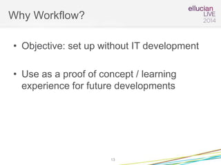 Why Workflow?
• Objective: set up without IT development
• Use as a proof of concept / learning
experience for future developments
13
 