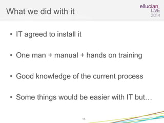 What we did with it
• IT agreed to install it
• One man + manual + hands on training
• Good knowledge of the current process
• Some things would be easier with IT but…
15
 