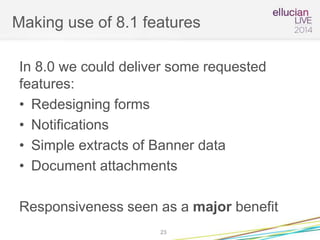 Making use of 8.1 features
In 8.0 we could deliver some requested
features:
• Redesigning forms
• Notifications
• Simple extracts of Banner data
• Document attachments
Responsiveness seen as a major benefit
23
 