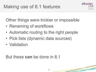 Making use of 8.1 features
Other things were trickier or impossible
• Renaming of workflows
• Automatic routing to the right people
• Pick lists (dynamic data sources)
• Validation
But these can be done in 8.1
24
 