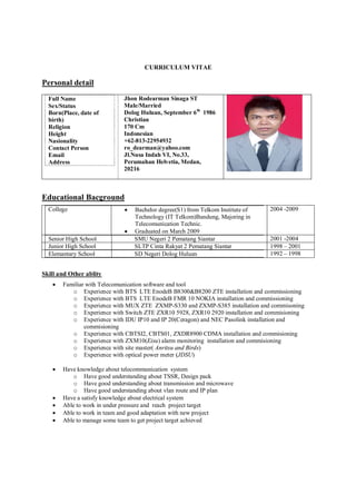 CURRICULUM VITAE
Personal detail
Full Name
Sex/Status
Born(Place, date of
birth)
Religion
Height
Nasionality
Contact Person
Email
Address
Jhon Rodearman Sinaga ST
Male/Married
Dolog Huluan, September 6th
1986
Christian
170 Cm
Indonesian
+62-813-22954932
ro_dearman@yahoo.com
Jl.Nusa Indah VI, No.33,
Perumahan Helvetia, Medan,
20216
Educational Bacground
College  Bachelor degree(S1) from Telkom Institute of
Technology (IT Telkom)Bandung, Majoring in
Telecomunication Technic.
 Graduated on March 2009
2004 -2009
Senior High School SMU Negeri 2 Pematang Siantar 2001 -2004
Junior High School SLTP Cinta Rakyat 2 Pematang Siantar 1998 – 2001
Elemantary School SD Negeri Dolog Huluan 1992 – 1998
Skill and Other ablity
 Familiar with Telecomunication software and tool
o Experience with BTS LTE EnodeB B8300&B8200 ZTE installation and commissioning
o Experience with BTS LTE EnodeB FMR 10 NOKIA installation and commissioning
o Experience with MUX ZTE ZXMP-S330 and ZXMP-S385 installation and commisoning
o Experience with Switch ZTE ZXR10 5928, ZXR10 2920 installation and commisioning
o Experience with IDU IP10 and IP 20(Ceragon) and NEC Pasolink installation and
commisioning
o Experience with CBTSI2, CBTS01, ZXDR8900 CDMA installation and commisioning
o Experience with ZXM10(Eisu) alarm monitoring installation and commisioning
o Experience with site master( Anritsu and Birds)
o Experience with optical power meter (JDSU)
 Have knowledge about telecommunication system
o Have good understanding about TSSR, Design pack
o Have good understanding about transmission and microwave
o Have good understanding about vlan route and IP plan
 Have a satisfy knowledge about electrical system
 Able to work in under pressure and reach project target
 Able to work in team and good adaptation with new project
 Able to manage some team to get project target achieved
 