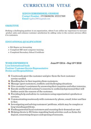 CURRICULUM VITAE
KIDUS GEBREMESKEL GESSESE
Contact Number:+971506988398/ 0555327809
Email: kgebre2003@gmail.com
OBJECTIVE
Seeking a challenging position in an organization, where I can utilize my experience to increase
product sales and enhance customer satisfaction by adding value to the current services offere
d to customers.
EDUCATIONALQUALIFICATION
 BA Degree on Accounting
 Completed MS word computer training.
 Completed Secondary School Certificate
WORK EXPERIENCE June 9th/ 2014 – Sep 15th/ 2016
Lion International bank
Position: Customer Service Representative
Duties and Responsibilities:
Courteouslygreet the customer and give them the best customer
service needed.
Handlingface-to-face inquiries from customers.
Manage upsetcustomers,conflicts and challengingsituations
Give customer’s assistance byansweringtheir inquiries and other concerns.
Encode and forward customer’s concerns to authorized personnel that will
further assist the concern of the customer.
Providinghelp and advice to customers using organization’s products or
services.
Communicatingcourteouslywith customers by phone,email,letter and face
to face.
Investigatingand solvingcustomers' problems,which may be complexor
long-standingproblems.
Findingpotential loyal customers and ensuringtheir demand are met
Helping clients to fill forms regarding bankactivities such as forms for
deposit, concerningcheques and openingof accounts.
 