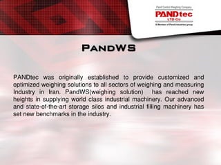 PandWS
PANDtec was originally established to provide customized and
optimized weighing solutions to all sectors of weighing and measuring
Industry in Iran. PandWS(weighing solution) has reached new
heights in supplying world class industrial machinery. Our advanced
and state-of-the-art storage silos and industrial filling machinery has
set new benchmarks in the industry.
 
