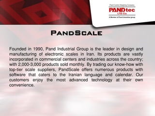 PandScale
Founded in 1990, Pand Industrial Group is the leader in design and
manufacturing of electronic scales in Iran. Its products are vastly
incorporated in commercial centers and industries across the country;
with 2,000-3,000 products sold monthly. By trading our know-how with
top-tier scale suppliers, PandScale offers numerous products with
software that caters to the Iranian language and calendar. Our
customers enjoy the most advanced technology at their own
convenience.
 