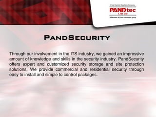 PandSecurity
Through our involvement in the ITS industry, we gained an impressive
amount of knowledge and skills in the security industry. PandSecurity
offers expert and customized security storage and site protection
solutions. We provide commercial and residential security through
easy to install and simple to control packages.
 