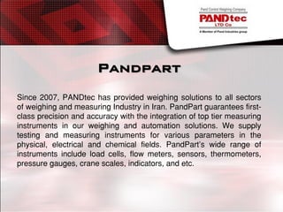 Pandpart
Since 2007, PANDtec has provided weighing solutions to all sectors
of weighing and measuring Industry in Iran. PandPart guarantees first-
class precision and accuracy with the integration of top tier measuring
instruments in our weighing and automation solutions. We supply
testing and measuring instruments for various parameters in the
physical, electrical and chemical fields. PandPart’s wide range of
instruments include load cells, flow meters, sensors, thermometers,
pressure gauges, crane scales, indicators, and etc.
 