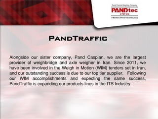 PandTraffic
Alongside our sister company, Pand Caspian, we are the largest
provider of weighbridge and axle weigher in Iran. Since 2011, we
have been involved in the Weigh in Motion (WIM) tenders set in Iran,
and our outstanding success is due to our top tier supplier. Following
our WIM accomplishments and expecting the same success,
PandTraffic is expanding our products lines in the ITS Industry.
 