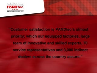 Customer satisfaction is PANDtec’s utmost
priority; which our equipped factories, large
team of innovative and skilled experts, 70
service representatives and 3,000 indirect
dealers across the country assure
 