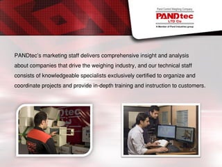 PANDtec’s marketing staff delivers comprehensive insight and analysis
about companies that drive the weighing industry, and our technical staff
consists of knowledgeable specialists exclusively certified to organize and
coordinate projects and provide in-depth training and instruction to customers.
 