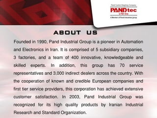 ABOUT US
Founded in 1990, Pand Industrial Group is a pioneer in Automation
and Electronics in Iran. It is comprised of 5 subsidiary companies,
3 factories, and a team of 400 innovative, knowledgeable and
skilled experts. In addition, this group has 70 service
representatives and 3,000 indirect dealers across the country. With
the cooperation of known and credible European companies and
first tier service providers, this corporation has achieved extensive
customer satisfaction. In 2003, Pand Industrial Group was
recognized for its high quality products by Iranian Industrial
Research and Standard Organization.
 
