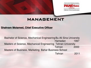 MANAGEMENT
Shahram Motamed, Chief Executive Officer
Bachelor of Science, Mechanical EngineeringBu Ali Sina University
Hamedan 1997
Masters of Science, Mechanical Engineering Tehran University
Tehran 2000
Masters of Business, Marketing Bahar Business School
Tehran 2011
 