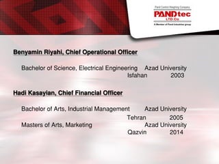 Benyamin Riyahi, Chief Operational Officer
Bachelor of Science, Electrical Engineering Azad University
Isfahan 2003
Hadi Kasayian, Chief Financial Officer
Bachelor of Arts, Industrial Management Azad University
Tehran 2005
Masters of Arts, Marketing Azad University
Qazvin 2014
 