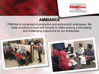 AMBIANCE
PANDtec is comprised of productive and enthusiastic employees. We
foster a culture of trust and honesty to make working a stimulating
and challenging experience for our employees.
 