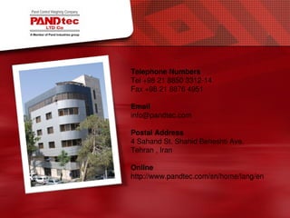 Telephone Numbers
Tel +98 21 8850 3312-14
Fax +98 21 8876 4951
Email
info@pandtec.com
Postal Address
4 Sahand St. Shahid Beheshti Ave.
Tehran , Iran
Online
http://www.pandtec.com/sn/home/lang/en
 