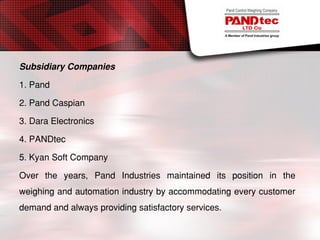 Subsidiary Companies
1. Pand
2. Pand Caspian
3. Dara Electronics
4. PANDtec
5. Kyan Soft Company
Over the years, Pand Industries maintained its position in the
weighing and automation industry by accommodating every customer
demand and always providing satisfactory services.
 