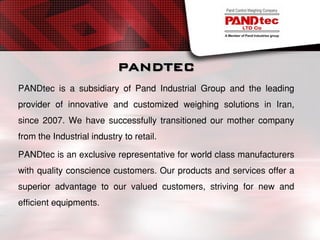 PANDTEC
PANDtec is a subsidiary of Pand Industrial Group and the leading
provider of innovative and customized weighing solutions in Iran,
since 2007. We have successfully transitioned our mother company
from the Industrial industry to retail.
PANDtec is an exclusive representative for world class manufacturers
with quality conscience customers. Our products and services offer a
superior advantage to our valued customers, striving for new and
efficient equipments.
 