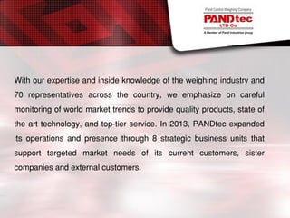 With our expertise and inside knowledge of the weighing industry and
70 representatives across the country, we emphasize on careful
monitoring of world market trends to provide quality products, state of
the art technology, and top-tier service. In 2013, PANDtec expanded
its operations and presence through 8 strategic business units that
support targeted market needs of its current customers, sister
companies and external customers.
 