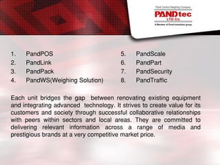 1. PandPOS 5. PandScale
2. PandLink 6. PandPart
3. PandPack 7. PandSecurity
4. PandWS(Weighing Solution) 8. PandTraffic
Each unit bridges the gap between renovating existing equipment
and integrating advanced technology. It strives to create value for its
customers and society through successful collaborative relationships
with peers within sectors and local areas. They are committed to
delivering relevant information across a range of media and
prestigious brands at a very competitive market price.
 