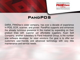 PandPOS
DARA, PANDtec’s sister company, has over a decade of experience
in POS, ECR, scanner, and printer. PandPos supports and enhances
the already luminous presence in the market by expanding on their
product lines with superior yet affordable suppliers. Kyan Soft
Company, another subsidiary to Pand Industrial Group, is the number
one software developer for retail solutions Our goal is to offer our
customers user-friendly and advanced technology with very little
maintenance and service needs.
 