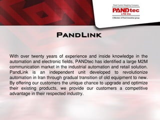 PandLink
With over twenty years of experience and inside knowledge in the
automation and electronic fields, PANDtec has identified a large M2M
communication market in the industrial automation and retail solution.
PandLink is an independent unit developed to revolutionize
automation in Iran through gradual transition of old equipment to new.
By offering our customers the unique chance to upgrade and optimize
their existing products, we provide our customers a competitive
advantage in their respected industry.
 