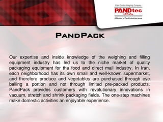 PandPack
Our expertise and inside knowledge of the weighing and filling
equipment industry has led us to the niche market of quality
packaging equipment for the food and direct mail industry. In Iran,
each neighborhood has its own small and well-known supermarket,
and therefore produce and vegetables are purchased through eye
balling a portion and not through limited pre-packed products.
PandPack provides customers with revolutionary innovations in
vacuum, stretch and shrink packaging fields. The one-step machines
make domestic activities an enjoyable experience.
 