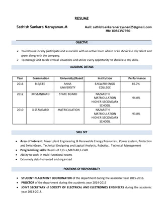 RESUME
Sathish Sankara Narayanan.M Mail: sathishsankaranarayanan25@gmail.com
Mb: 8056357950
OBJECTIVE
 To enthusiastically participate and associate with an active team where I can showcase my talent and
grow along with the company.
 To manage and tackle critical situations and utilize every opportunity to showcase my skills.
ACADEMIC DETAILS
Year Examination University/Board Institution Performance
2016 B.E/EEE ANNA
UNIVERSITY
EASWARI ENGG
COLLEGE
85.7%
2012 XII STANDARD STATE BOARD NAZARETH
MATRICULATION
HIGHER SECONDARY
SCHOOL
94.0%
2010 X STANDARD MATRICULATION NAZARETH
MATRICULATION
HIGHER SECONDARY
SCHOOL
93.8%
SKILL SET
 Area of Interest: Power plant Engineering & Renewable Energy Resources, Power system, Protection
and SwitchGears, Technical Designing and Logical Analysis, Robotics, Technical Management
 Programming skills: Basics of C,C++,MATLAB,E-CAD
 Ability to work in multi-functional teams
 Extremely detail-oriented and organized
POSITIONS OF RESPONSIBILITY
 STUDENT PLACEMENT COORDINATOR of the department during the academic year 2015-2016.
 PROCTOR of the department during the academic year 2014-2015
 JOINT SECRETARY of SOCIETY OF ELECTRICAL AND ELECTRONICS ENGINEERS during the academic
year 2013-2014.
 