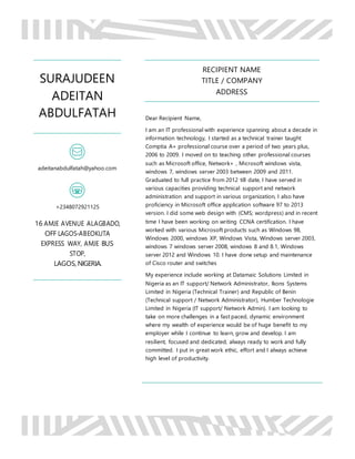 SURAJUDEEN
ADEITAN
ABDULFATAH
adeitanabdulfatah@yahoo.com
+2348072921125
16 AMJE AVENUE ALAGBADO,
OFF LAGOS-ABEOKUTA
EXPRESS WAY, AMJE BUS
STOP,
LAGOS, NIGERIA.
RECIPIENT NAME
TITLE / COMPANY
ADDRESS
Dear Recipient Name,
I am an IT professional with experience spanning about a decade in
information technology, I started as a technical trainer taught
Comptia A+ professional course over a period of two years plus,
2006 to 2009. I moved on to teaching other professional courses
such as Microsoft office, Network+ , Microsoft windows vista,
windows 7, windows server 2003 between 2009 and 2011.
Graduated to full practice from 2012 till date, I have served in
various capacities providing technical support and network
administration and support in various organization, I also have
proficiency in Microsoft office application software 97 to 2013
version. I did some web design with (CMS; wordpress) and in recent
time I have been working on writing CCNA certification. I have
worked with various Microsoft products such as Windows 98,
Windows 2000, windows XP, Windows Vista, Windows server 2003,
windows 7 windows server 2008, windows 8 and 8.1, Windows
server 2012 and Windows 10. I have done setup and maintenance
of Cisco router and switches
My experience include working at Datamaic Solutions Limited in
Nigeria as an IT support/ Network Administrator, Ikons Systems
Limited in Nigeria (Technical Trainer) and Republic of Benin
(Technical support / Network Administrator), Humber Technologie
Limited in Nigeria (IT support/ Network Admin). I am looking to
take on more challenges in a fast paced, dynamic environment
where my wealth of experience would be of huge benefit to my
employer while I continue to learn, grow and develop. I am
resilient, focused and dedicated, always ready to work and fully
committed. I put in great work ethic, effort and I always achieve
high level of productivity.
 