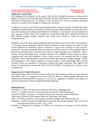 International Journal of Language Learning and Applied Linguistics World
(IJLLALW)
Volume 6 (2), June 2014; 245-258 Nikafrooz, M., et al
EISSN: 2289-2737 & ISSN: 2289-3245 www.ijllalw.org
257
Implications of the Study
The findings of this research can be used to find out how multiple acronyms are structured or
might be structured. Having knowledge about their structures also helps us to learn and memorize
them more comprehensively. The finding of this research can be used in education, translation
and also as a source of knowledge for creating new acronyms.
In education, it can be said that having knowledge about structural elements of double and triple
acronyms can help teachers and students to better learn and understand their concepts and also it
can make learning more efficient and beneficial. In addition, it can facilitate the consolidation of
their concepts in their minds. For example, by having knowledge about structural elements of
SIR (Shuttle Imaging Radar), students have much more chance to learn this acronym
comprehensively.
Normally, one of the most common problems that translators have to deal with is the translation
of acronyms. Being unfamiliar with the internal element of each acronym may lead to some
serious problems in translation. When a translator is faced with a double or triple acronym,
getting the necessary knowledge about the formation and the structure of that acronym helps to
transfer the meaning and its concept from native to target language more effectively. This is
because having knowledge about structural elements of a multiple acronym helps to remove
vagueness and causes the translator to have a better access to its meaning and also its usage,
especially when a translator tends to describe and define that acronym in target language. And the
last implication of this study is related to acronym makers. Having knowledge about internal
structure of the new generation of acronyms (double and triple) especially with regard to the
feature of recursiveness can provide them with the possibility of creating new acronyms more
systematically.
Suggestions for Further Researches
The present paper only focused on some double and triple acronyms which are more frequent
than others, but it is suggested that some works be done on finding quadra acronyms and
analyzing and describing their structures. It can also be suggested to conduct some studies on
acronyms' generativity between English and other languages.
REFERENCES
Chomsky, N. (1995). The Minimalist Program. MIT Press, Cambridge, MA.
Cook, V. J. (1996). Chomsky's universal grammar (2nd ed.). Oxford: Blackwell.
Crystal, D. (2008). A dictionary of linguistic & phonetics (6th ed.). Oxford: Blackwell.
Edraw Max (Version 6.8) [Computer software]. Mira Mesa: San Diego.
Falk, J. S. (1978). Linguistics and language (2nd ed). England: John Wiley & Sons Inc.
Fandrych, I. (2008). A multi-level approach to acronyms, blends and clippings. Nawa Journal of
Language and Communication, 13(3), 71-83.
Fromkin, V., Rodman, R., & Hyams, N. (2003). An introduction to language (7th ed.). Boston:
Heinle.
 