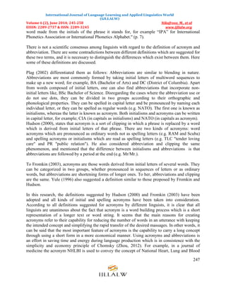 International Journal of Language Learning and Applied Linguistics World
(IJLLALW)
Volume 6 (2), June 2014; 245-258 Nikafrooz, M., et al
EISSN: 2289-2737 & ISSN: 2289-3245 www.ijllalw.org
247
word made from the initials of the phrase it stands for, for example “IPA” for International
Phonetics Association or International Phonetics Alphabet." (p. 7).
There is not a scientific consensus among linguists with regard to the definition of acronym and
abbreviation. There are some contradictions between different definitions which are suggested for
these two terms, and it is necessary to distinguish the differences which exist between them. Here
some of these definitions are discussed.
Plag (2002) differentiated them as follows: Abbreviations are similar to blending in nature.
Abbreviations are most commonly formed by taking initial letters of multiword sequences to
make up a new word; for example, BA (Bachelor of Arts) and DC (District of Columbia). Apart
from words composed of initial letters, one can also find abbreviations that incorporate non-
initial letters like, BSc Bachelor of Science. Disregarding the cases where the abbreviation use or
do not use dots, they can be divided in two groups according to their orthographic and
phonological properties. They can be spelled in capital letter and be pronounced by naming each
individual letter, or they can be spelled as regular words (e.g. NATO). The first one is known as
initialisms, whereas the latter is known as acronym. Both initialisms and acronyms can be written
in capital letter, for example; CIA (in capitals as initialisms) and NATO (in capitals as acronym).
Hudson (2000), states that acronym is a sort of clipping in which a phrase is replaced by a word
which is derived from initial letters of that phrase. There are two kinds of acronyms: word
acronyms which are pronounced as ordinary words not as spelling letters (e.g. RAM and Scuba)
and spelling acronyms or initialisms which are read as spelling letters (e.g. TLC "tender loving
care" and PR "public relation"). He also considered abbreviation and clipping the same
phenomenon, and mentioned that the difference between initialisms and abbreviations is that
abbreviations are followed by a period at the end (e.g. Mr/Mr.).
To Fromkin (2003), acronyms are those words derived from initial letters of several words. They
can be categorized in two groups, whether pronounced in sequences of letters or as ordinary
words, but abbreviations are shortening forms of longer ones. To her, abbreviations and clipping
are the same. Yule (1996) also suggested a definition similar to those proposed by Fromkin and
Hudson.
In this research, the definitions suggested by Hudson (2000) and Fromkin (2003) have been
adopted and all kinds of initial and spelling acronyms have been taken into consideration.
According to all definitions suggested for acronyms by different linguists, it is clear that all
linguists are unanimous about the fact that acronym is a word building process which is a short
representation of a longer text or word string. It seems that the main reasons for creating
acronyms refer to their capability for reducing the number of words in an utterance with keeping
the intended concept and simplifying the rapid transfer of the desired massages. In other words, it
can be said that the most important feature of acronyms is the capability to carry a long concept
through using a short form in a more economical manner. Using acronyms and abbreviations is
an effort in saving time and energy during language production which is in consistence with the
simplicity and economy principle of Chomsky (Zhou, 2012). For example, in a journal of
medicine the acronym NHLBI is used to convey the concept of National Heart, Lung and Blood
 
