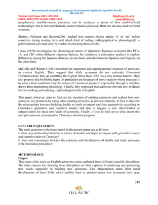International Journal of Language Learning and Applied Linguistics World
(IJLLALW)
Volume 6 (2), June 2014; 245-258 Nikafrooz, M., et al
EISSN: 2289-2737 & ISSN: 2289-3245 www.ijllalw.org
249
morphemetic word-formation processes can be analyzed in terms of their modifier/head
relationships, but in non-morphemetic word-formation processes there are not any modifier/head
structure.
Slattery, Pollatsek and Rayner(2006) studied how readers choose article “a” or “an” before
acronyms during reading texts and which kind of coding (orthographical or phonological) is
preferred and activated early by readers in choosing these articles.
Haruo (2010) investigated the phonological nature of alphabetic Japanese acronyms like PTA,
JR, and JTB within different Japanese dialects. He conducted a contrastive analysis to explore
differences among the Japanese dialects, on one hand, and also between Japanese and English, on
the other hand.
McCully and Holmes (1988) examined the segmental and suprasegmental structure of acronyms
in current English. They suggest that while acronyms do not undertake Consonant
Extrametricality, they do undertake the English Stress Rule (ESR) in a very normal manner. They
also propose that bisyllabic items (in particular) are instances of word-creation whose structure is
to some extent conditioned by the notion of „canonical pressure‟ expressible through a template
drawn from dependency phonology. Finally, they expressed that acronyms provide new evidence
for the working and ordering of phonological rules in English.
This paper, however, aims to find out the variation of existing acronyms and explain how new
acronyms are produced by using other existing acronyms as internal elements. It tries to describe
the relationships between building double or triple acronyms and their generativity according to
Chomsky‟s generative and recursive model, and also to suggest a new classification or
categorization for these new kinds of acronyms. Finally, it tries to find out to what extent this
new phenomenon correspond to Chomsky's minimal program.
RESEARCH QUESTIONS
The main questions to be investigated in the present paper are as follows:
Is there any relationship between existence of double and triple acronyms with generative model
and recursive rules of Chomsky?
Is there any consistency between the existence and development of double and triple acronyms
with minimalist principles?
METHODOLOGY
Corpus
This paper relies more on English acronyms corpus gathered from different scientific disciplines.
The main reasons for choosing these disciplines are their capacity in producing and generating
new words especially in building new acronyms. This phenomenon stems from rapid
development of these fields which enables them to produce many new acronyms each year.
 
