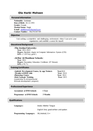 Ola Harbi Mohsen
Nationality: Jordanian
Date of Birth: 20-12-1993
Gender: Female
Marital Status: Single
E-mail: olaalkiswani@hotmail.com
Contact Number: +962791507789
I am seeking a competitive and challenging environment where I can serve your
organization and establish a career for myself.
-The Jordan University:
Year: 2011-2015
Degree: Bachelor degree in Computer Information System (CIS)
GPA :( 3.20 Very good )
-Al-Dur Al-Manthour Schools:
Year: 2011
Degree: Secondary Education Certificate (IT Stream)
GPA :( 91.7 )
-Android Development Course, by app Trainers Year:2014
-Member of IEEE club Year: 2014
-Photoshop Course Year: 2012
-Dale Carnegie Training, Year: 2013
(Leadership & entrepreneurial
Attitude development program)
Accountant at DMS Schools 1 Year
Programmer at DMS Schools 3 Months
Languages: Arabic: Mother Tongue
English: Very good written and spoken
Programming Languages: VB, Android, C++
Personal Information
Educational Background
Training Certificates
Qualifications
Objective
Professional Experience
 