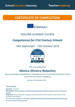 Mónica Oliveira (Rebocho)
Competences for 21st Century Schools
19th September - 16th October 2016
CERTIFICATE OF COMPLETION
This is to certify that
has successfully completed the "Competences for 21st Century Schools" online
course on the Teacher Academy
Brussels, 16th October 2016
Course details
Duration: 16 Hours
Description: http://academy.schooleducationgateway.eu//web/competence-for-21st-century-
schools
Organiser: School Education Gateway, Directorate General for Education and Culture of the
European Commission
To contact the organisers visit: http://academy.schooleducationgateway.eu/web/competences-
for-21st-century-schools/contact
TEACHER ACADEMY COURSE
 