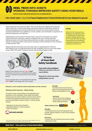 Reel Tech - Your partner in Hose Reel Safety			 ©2015ReelTechPtyLtd. AllRightsReserved
1800 REELIN				sales@reeltech.com.au				reeltec.com.au
These guidelines form part of our REEL TECH info-sheet series, dealing with improving
safety using reels. This info-sheet deals with general safety considerations specific to
reel payout (Deployment) and rewind (Retrieval). However, the owner/operator should
assess and determine if any additional, or more suitable, user information is required for its
particular application and operation.
Additionally, the owner/operator should make a copy of this info-sheet or any other
material they deem necessary, making it available to all users working with reels.
Additional copies of this info-sheet, along with other reel data, may be obtained upon
request. No warranty of the correctness or sufficiency of the information in this info-sheet
is made by REEL TECH.
Read all relevant information and instructions prior to unpacking reels. If there is
ANYTHING you do not understand about the safe installation and use of your reel, please
contact REEL TECH (Attn: Customer service). We are always happy to help.
NOTICE
Reel Tech will not assume any
liability for any alterations and/
or modifications to Reel Tech or
products supplied by Reel tech
nor for uses other than for which
these products are intended all
warranties expressed or implied
will become null and void.
REEL TECH INFO-SHEETS
WORKING TOWARDS IMPROVED SAFETY USING HOSE REELS
Info-sheet topic : HoseReelPayout(Deployment) &Rewind(Retrieval)forhosedeployedtoground
Some hose reel precautions & considerations
6%
11%
!
Hose reels in the workplace
Helpingyouidentifytherisksand
responsibilities
Requestforafreecopytoday
sales@reeltech.com.au
10 facts
of Hose Reel
Safety handbook
Speed control devices such asSafe-R-Reel™
mechanism will ensure a controlled rewind speed
in event of operator losing control of hose during
rewind.
If your standard reel is not equipped with optional
Safe-R-Reel™ technology, ask us how today!
Selecting control measures - Safety training
All workers share responsibility for housekeeping and
cleanliness at the workplace. Work health and safety
training not only assists workers to become more aware
of slip and trip hazards and the relevant control meas-
ures, but also helps to prevent injuries. Training should
include:
• Awareness of slip and trip hazards
• Identifying effective control measures
• Duties of workers1
Safety Solutions from
Following is a section citing from national safety bodies and codes of practice Shoulder
Traumatic joint/muscle injury or
strain from pulling/pushing, heavy
lifting and dragging fire hose
Arm/wrist
Muscle strain from dragging
hose, physical training, heavy
lifting, slipping/tripping2
Shoulder
• Continually review hose reel equipment and
provide regular training in correct hose handling
techniques.
Arm/wrist
• Ensure there are sufficient personnel to safely
undertake the task.
1
Safe Work Australia, FACT SHEET - Slips and trips at the workplace, 2012, p.4
2
WorkSafe Victoria, Injury hotspots in fire services, 2008
 