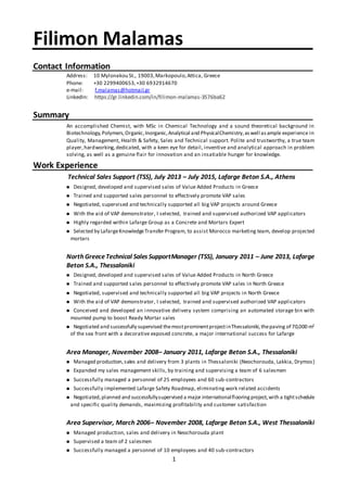1
Filimon Malamas
Contact Information
Address: 10 Mylonakou St., 19003,Markopoulo,Attica, Greece
Phone: +30 2299400653,+30 6932914670
e-mail: f.malamas@hotmail.gr
LinkedIn: https://gr.linkedin.com/in/filimon-malamas-3576ba62
Summary
An accomplished Chemist, with MSc in Chemical Technology and a sound theoretical background in
Biotechnology,Polymers,Organic,Inorganic,Analytical and PhysicalChemistry,aswell asample experience in
Quality, Management, Health & Safety, Sales and Technical support. Polite and trustworthy, a true team
player,hardworking,dedicated, with a keen eye for detail, inventive and analytical approach in problem
solving, as well as a genuine flair for innovation and an insatiable hunger for knowledge.
Work Experience
Technical Sales Support (TSS), July 2013 – July 2015, Lafarge Beton S.A., Athens
 Designed, developed and supervised sales of Value Added Products in Greece
 Trained and supported sales personnel to effectively promote VAP sales
 Negotiated, supervised and technically supported all big VAP projects around Greece
 With the aid of VAP demonstrator, I selected, trained and supervised authorized VAP applicators
 Highly regarded within Lafarge Group as a Concrete and Mortars Expert
 Selected by LafargeKnowledgeTransfer Program, to assist Morocco marketing team, develop projected
mortars
North GreeceTechnical Sales SupportManager (TSS), January 2011 – June 2013, Lafarge
Beton S.A., Thessaloniki
 Designed, developed and supervised sales of Value Added Products in North Greece
 Trained and supported sales personnel to effectively promote VAP sales in North Greece
 Negotiated, supervised and technically supported all big VAP projects in North Greece
 With the aid of VAP demonstrator, I selected, trained and supervised authorized VAP applicators
 Conceived and developed an innovative delivery system comprising an automated storage bin with
mounted pump to boost Ready Mortar sales
 Negotiated and successfully supervised themostprominentprojectinThessaloniki,thepaving of 70,000 m2
of the sea front with a decorative exposed concrete, a major international success for Lafarge
Area Manager, November 2008– January 2011, Lafarge Beton S.A., Thessaloniki
 Managed production,sales and delivery from 3 plants in Thessaloniki (Neochorouda, Lakkia, Drymos)
 Expanded my sales management skills, by training and supervising a team of 6 salesmen
 Successfully managed a personnel of 25 employees and 60 sub-contractors
 Successfully implemented Lafarge Safety Roadmap, eliminating work related accidents
 Negotiated,planned and successfullysupervised a major internationalflooring project,with a tightschedule
and specific quality demands, maximizing profitability and customer satisfaction
Area Supervisor, March 2006– November 2008, Lafarge Beton S.A., West Thessaloniki
 Managed production, sales and delivery in Neochorouda plant
 Supervised a team of 2 salesmen
 Successfully managed a personnel of 10 employees and 40 sub-contractors
 