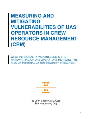 1
MEASURING AND
MITIGATING
VULNERABILITIES OF UAS
OPERATORS IN CREW
RESOURCE MANAGEMENT
(CRM)
WHAT PERSONALITY WEAKNESSES IN THE
HANDWRITING OF UAS OPERATORS INCREASE THE
RISK OF INTERNAL CYBER SECURITY BREACHES?
By John Boesen, MS, CQE
The Handwriting Guy
 