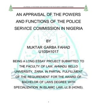 AN APPRAISAL OF THE POWERS AND FUNCTIONS OF THE POLICE SERVICE COMMISSION IN NIGERIA
i
AN APPRAISAL OF THE POWERS
AND FUNCTIONS OF THE POLICE
SERVICE COMMISSION IN NIGERIA
BY
MUKTAR GARBA FAHAD
U10SH1017
BEING A LONG ESSAY PROJECT SUBMITTED TO
THE FACULTY OF LAW, AHMADU BELLO
UNIVERSITY, ZARIA. IN PARTIAL FULFILLMENT
OF THE REQUIREMENT FOR THE AWARD OF
BACHELOR OF LAWS DEGREE WITH
SPECIALIZATION IN ISLAMIC LAW, LL.B (HONS).
 