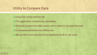 Utility to Compare Data
?Using SQL server and dot net
?This application connects two databases
?We have to select the table names which needs to compare the data
?It compares and shows the differences
?We can then move the data from database A to B or vise versa.
QTehm
 
