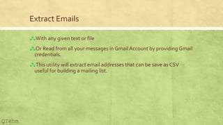 Extract Emails
?With any given text or file
?Or Read from all your messages in Gmail Account by providing Gmail
credentials.
?This utility will extract email addresses that can be save as CSV
useful for building a mailing list.
QTehm
 