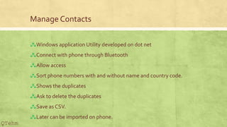 Manage Contacts
?Windows application Utility developed on dot net
?Connect with phone through Bluetooth
?Allow access
?Sort phone numbers with and without name and country code.
?Shows the duplicates
?Ask to delete the duplicates
?Save as CSV.
?Later can be imported on phone.
QTehm
 