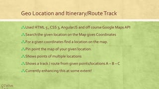 Geo Location and Itinerary/RouteTrack
?Used HTML 5 , CSS 3, AngularJS and off courseGoogle Maps API
?Search the given location on the Map gives Coordinates
?For a given coordinates find a location on the map.
?Pin point the map of your given location.
?Shows points of multiple locations
?Shows a track / route from given points/locations A C B C C
?Currently enhancing this at some extent!
QTehm
 