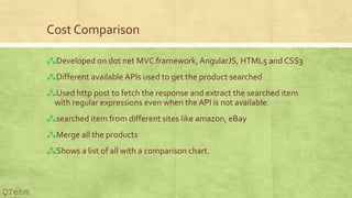 Cost Comparison
?Developed on dot net MVC framework,AngularJS, HTML5 and CSS3
?Different available APIs used to get the product searched
?Used http post to fetch the response and extract the searched item
with regular expressions even when the API is not available.
?searched item from different sites like amazon, eBay
?Merge all the products
?Shows a list of all with a comparison chart.
QTehm
 