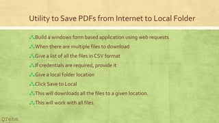 Utility to Save PDFs from Internet to Local Folder
?Build a windows form based application using web requests
?When there are multiple files to download
?Give a list of all the files in CSV format
?If credentials are required, provide it
?Give a local folder location
?Click Save to Local
?This will downloads all the files to a given location.
?This will work with all files.
QTehm
 