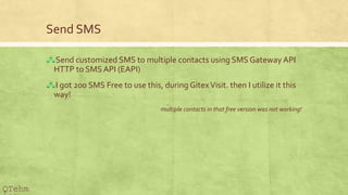 Send SMS
?Send customized SMS to multiple contacts using SMS Gateway API
HTTP to SMS API (EAPI)
?I got 200 SMS Free to use this, during GitexVisit. then I utilize it this
way!
multiple contacts in that free version was not working!
QTehm
 