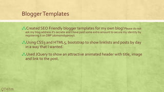 BloggerTemplates
?Created SEO Friendly blogger templates for my own blog!Please do not
ask my blog address its secrete and I have paid some extra amount to secure my identity by
registering it on DBP (domainsbyproxy).
?Using CSS3 and HTML5, bootstrap to show linklists and posts by day
in a way that I wanted.
?Used JQuery to show an attractive animated header with title, image
and link to the post.
QTehm
 